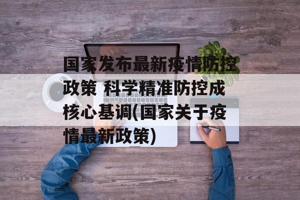 国家发布最新疫情防控政策 科学精准防控成核心基调(国家关于疫情最新政策)
