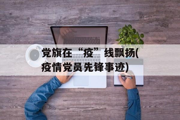 党旗在“疫”线飘扬(疫情党员先锋事迹)