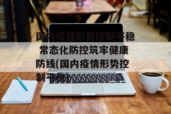 国内疫情形势控制平稳 常态化防控筑牢健康防线(国内疫情形势控制平稳)