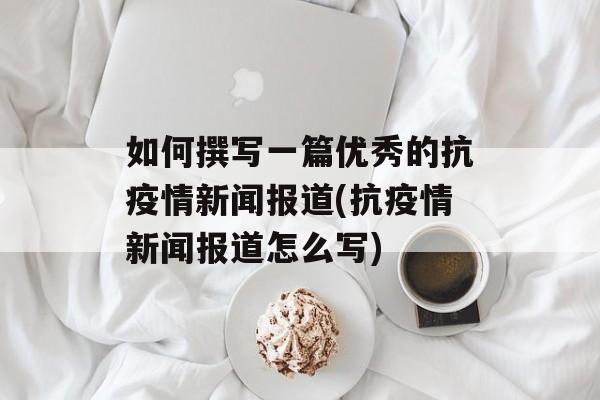 如何撰写一篇优秀的抗疫情新闻报道(抗疫情新闻报道怎么写)