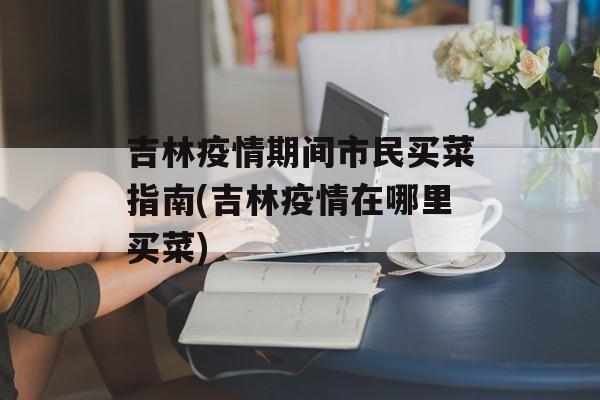吉林疫情期间市民买菜指南(吉林疫情在哪里买菜)