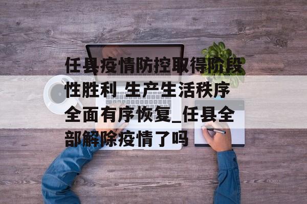 任县疫情防控取得阶段性胜利 生产生活秩序全面有序恢复_任县全部解除疫情了吗
