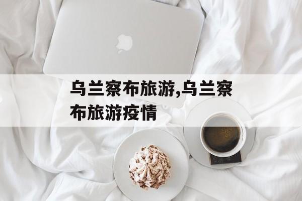 乌兰察布旅游,乌兰察布旅游疫情