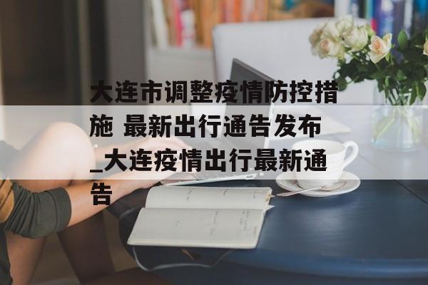 大连市调整疫情防控措施 最新出行通告发布_大连疫情出行最新通告
