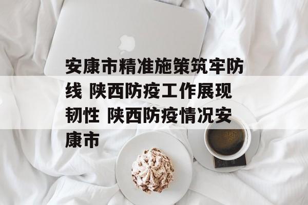 安康市精准施策筑牢防线 陕西防疫工作展现韧性 陕西防疫情况安康市