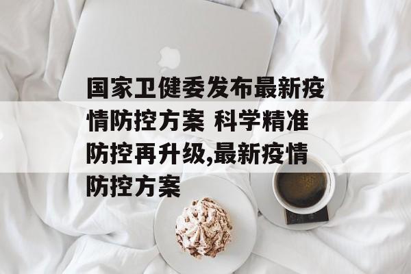 国家卫健委发布最新疫情防控方案 科学精准防控再升级,最新疫情防控方案