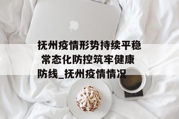 抚州疫情形势持续平稳 常态化防控筑牢健康防线_抚州疫情情况
