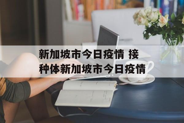 新加坡市今日疫情 接种体新加坡市今日疫情