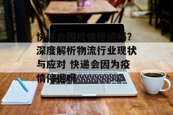 快递会因疫情停运吗？深度解析物流行业现状与应对 快递会因为疫情停运吗