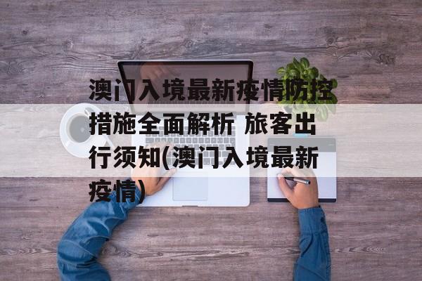 澳门入境最新疫情防控措施全面解析 旅客出行须知(澳门入境最新疫情)