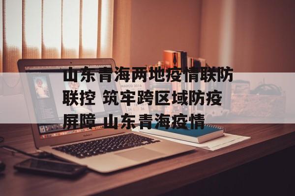 山东青海两地疫情联防联控 筑牢跨区域防疫屏障 山东青海疫情