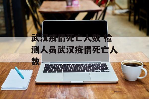武汉疫情死亡人数 检测人员武汉疫情死亡人数