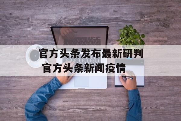 官方头条发布最新研判 官方头条新闻疫情